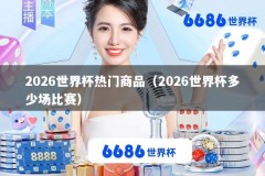 2026世界杯热门商品（2026世界杯多少场比赛）